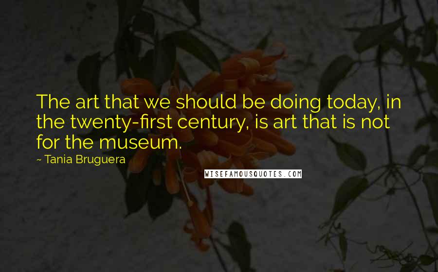 Tania Bruguera Quotes: The art that we should be doing today, in the twenty-first century, is art that is not for the museum.