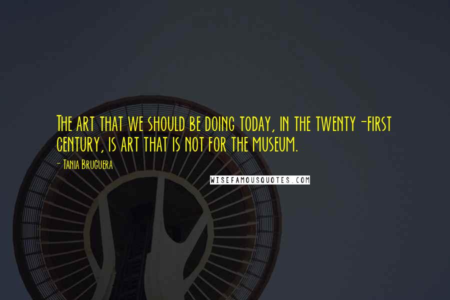 Tania Bruguera Quotes: The art that we should be doing today, in the twenty-first century, is art that is not for the museum.