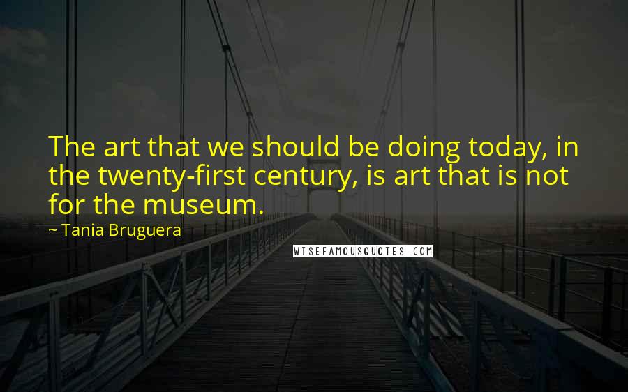 Tania Bruguera Quotes: The art that we should be doing today, in the twenty-first century, is art that is not for the museum.