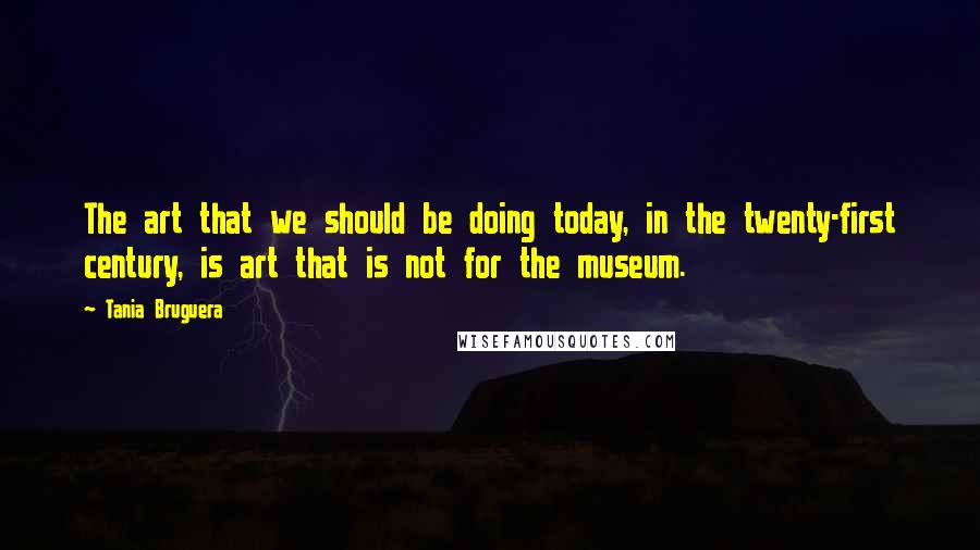 Tania Bruguera Quotes: The art that we should be doing today, in the twenty-first century, is art that is not for the museum.