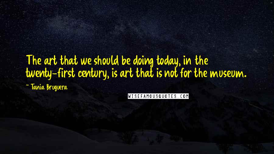 Tania Bruguera Quotes: The art that we should be doing today, in the twenty-first century, is art that is not for the museum.