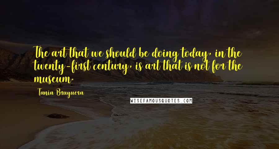 Tania Bruguera Quotes: The art that we should be doing today, in the twenty-first century, is art that is not for the museum.