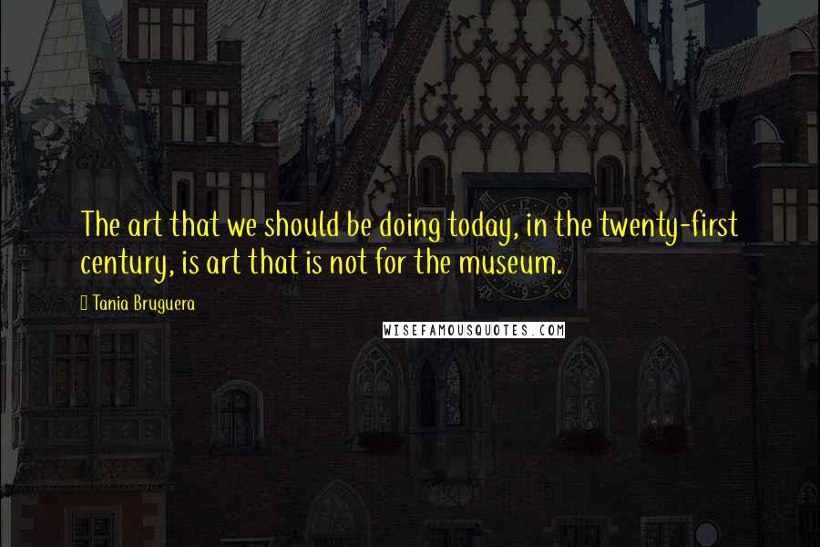 Tania Bruguera Quotes: The art that we should be doing today, in the twenty-first century, is art that is not for the museum.