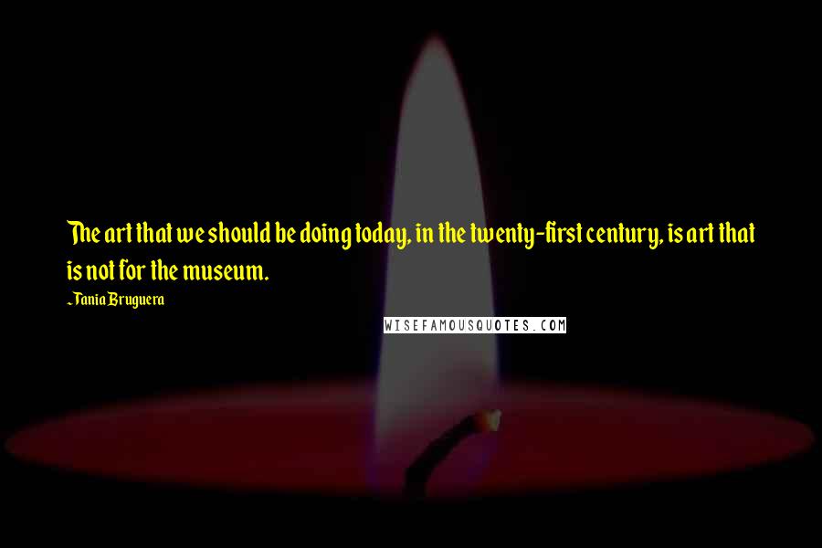 Tania Bruguera Quotes: The art that we should be doing today, in the twenty-first century, is art that is not for the museum.