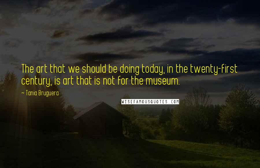 Tania Bruguera Quotes: The art that we should be doing today, in the twenty-first century, is art that is not for the museum.