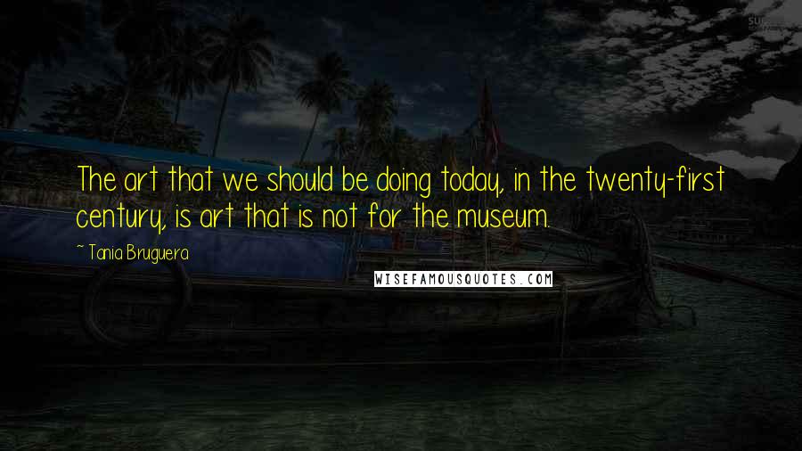 Tania Bruguera Quotes: The art that we should be doing today, in the twenty-first century, is art that is not for the museum.
