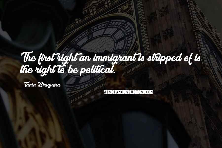 Tania Bruguera Quotes: The first right an immigrant is stripped of is the right to be political.