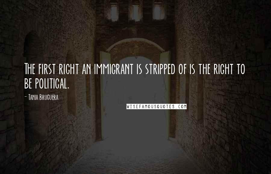 Tania Bruguera Quotes: The first right an immigrant is stripped of is the right to be political.