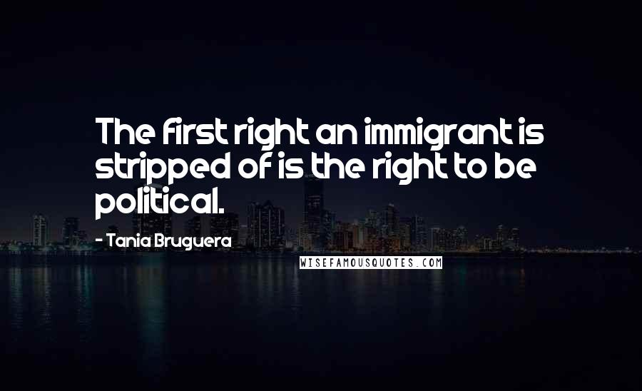 Tania Bruguera Quotes: The first right an immigrant is stripped of is the right to be political.