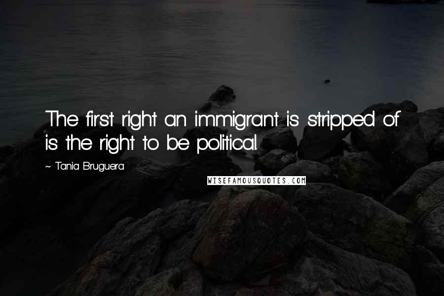 Tania Bruguera Quotes: The first right an immigrant is stripped of is the right to be political.