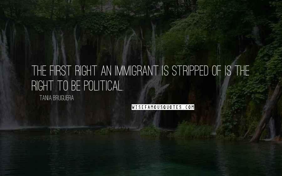Tania Bruguera Quotes: The first right an immigrant is stripped of is the right to be political.