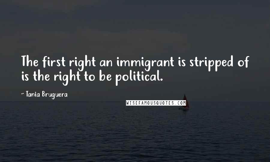 Tania Bruguera Quotes: The first right an immigrant is stripped of is the right to be political.