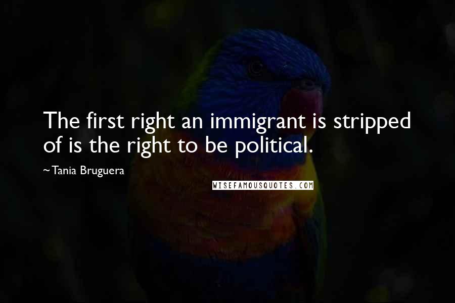 Tania Bruguera Quotes: The first right an immigrant is stripped of is the right to be political.