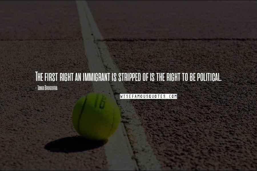 Tania Bruguera Quotes: The first right an immigrant is stripped of is the right to be political.