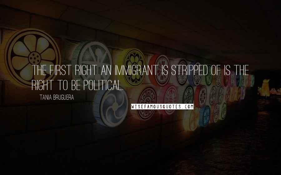 Tania Bruguera Quotes: The first right an immigrant is stripped of is the right to be political.