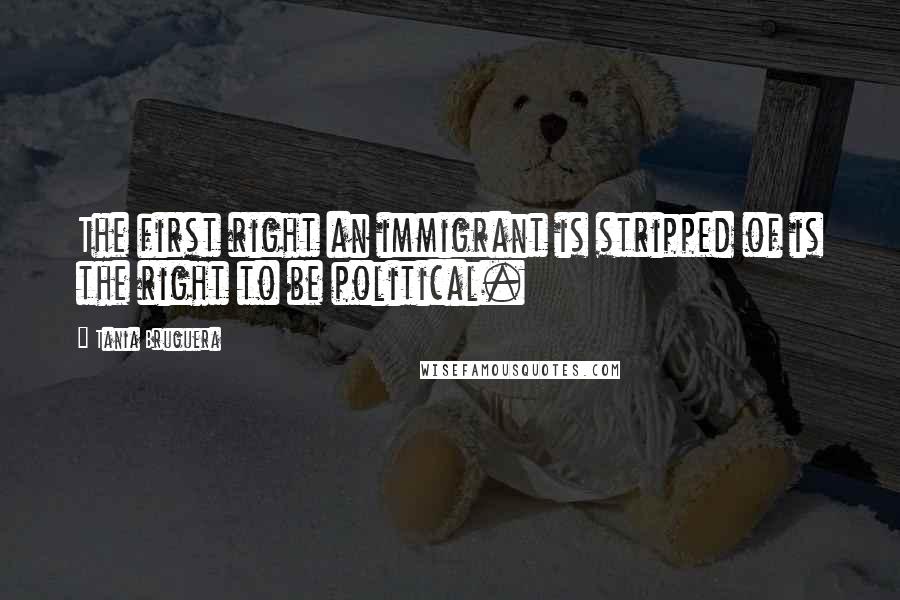 Tania Bruguera Quotes: The first right an immigrant is stripped of is the right to be political.