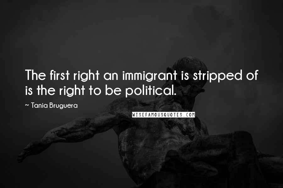 Tania Bruguera Quotes: The first right an immigrant is stripped of is the right to be political.