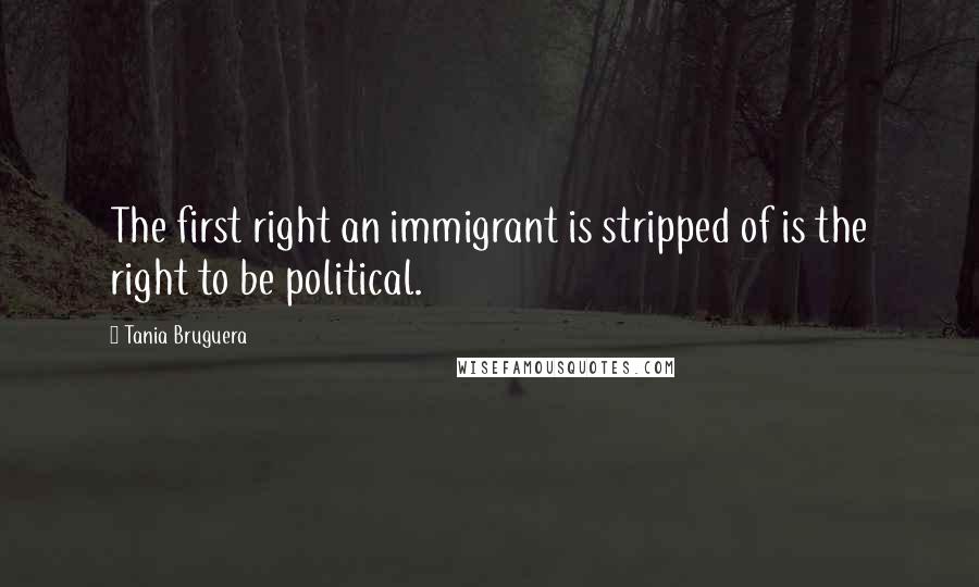 Tania Bruguera Quotes: The first right an immigrant is stripped of is the right to be political.