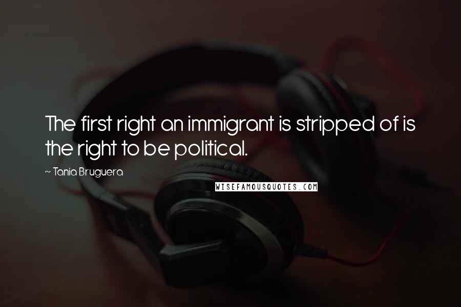 Tania Bruguera Quotes: The first right an immigrant is stripped of is the right to be political.