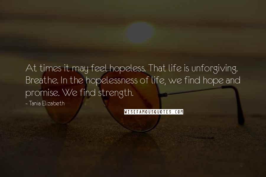 Tania Elizabeth Quotes: At times it may feel hopeless. That life is unforgiving. Breathe. In the hopelessness of life, we find hope and promise. We find strength.