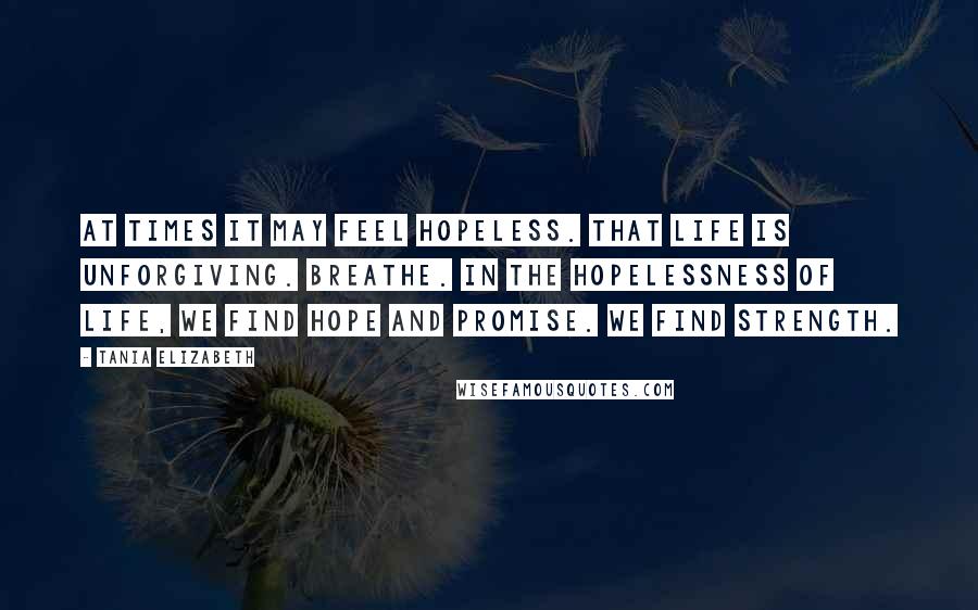 Tania Elizabeth Quotes: At times it may feel hopeless. That life is unforgiving. Breathe. In the hopelessness of life, we find hope and promise. We find strength.