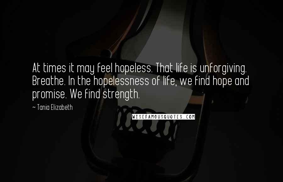 Tania Elizabeth Quotes: At times it may feel hopeless. That life is unforgiving. Breathe. In the hopelessness of life, we find hope and promise. We find strength.