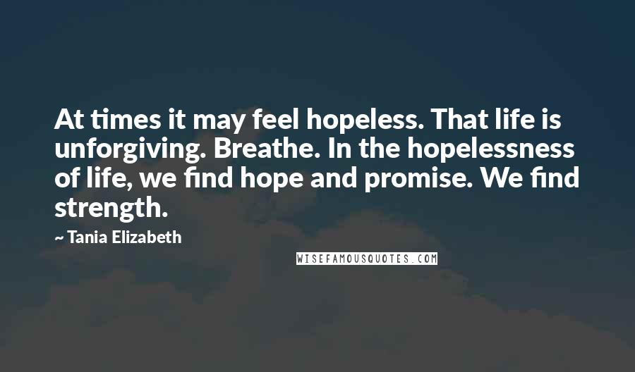 Tania Elizabeth Quotes: At times it may feel hopeless. That life is unforgiving. Breathe. In the hopelessness of life, we find hope and promise. We find strength.