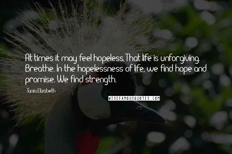 Tania Elizabeth Quotes: At times it may feel hopeless. That life is unforgiving. Breathe. In the hopelessness of life, we find hope and promise. We find strength.