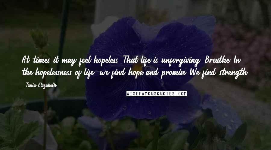 Tania Elizabeth Quotes: At times it may feel hopeless. That life is unforgiving. Breathe. In the hopelessness of life, we find hope and promise. We find strength.