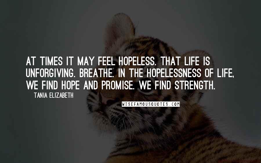 Tania Elizabeth Quotes: At times it may feel hopeless. That life is unforgiving. Breathe. In the hopelessness of life, we find hope and promise. We find strength.