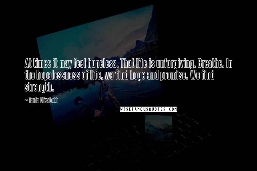 Tania Elizabeth Quotes: At times it may feel hopeless. That life is unforgiving. Breathe. In the hopelessness of life, we find hope and promise. We find strength.