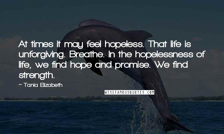 Tania Elizabeth Quotes: At times it may feel hopeless. That life is unforgiving. Breathe. In the hopelessness of life, we find hope and promise. We find strength.