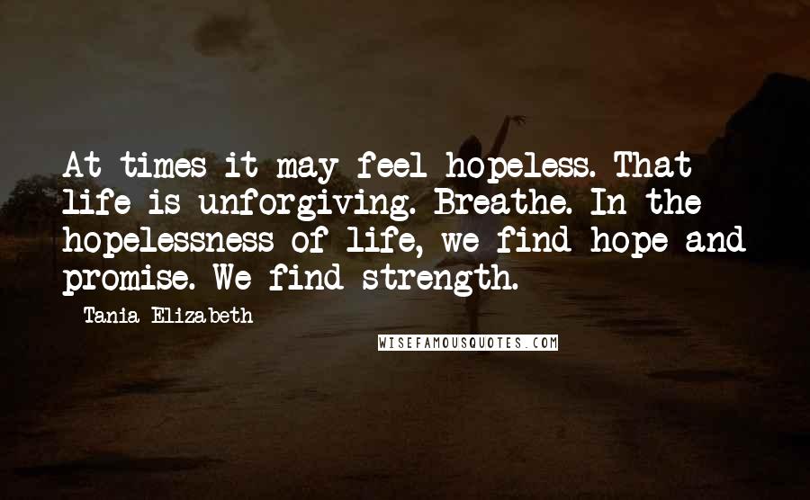 Tania Elizabeth Quotes: At times it may feel hopeless. That life is unforgiving. Breathe. In the hopelessness of life, we find hope and promise. We find strength.