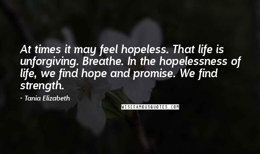 Tania Elizabeth Quotes: At times it may feel hopeless. That life is unforgiving. Breathe. In the hopelessness of life, we find hope and promise. We find strength.