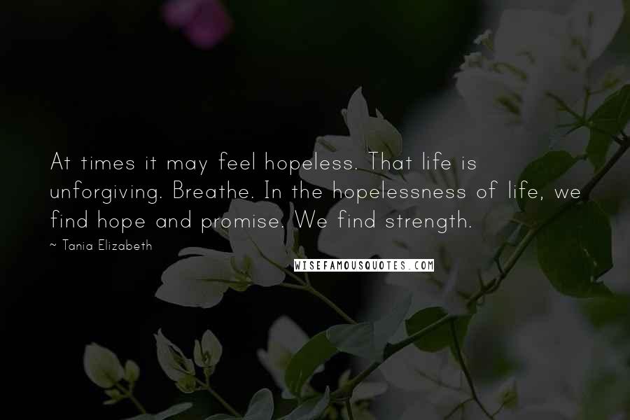 Tania Elizabeth Quotes: At times it may feel hopeless. That life is unforgiving. Breathe. In the hopelessness of life, we find hope and promise. We find strength.