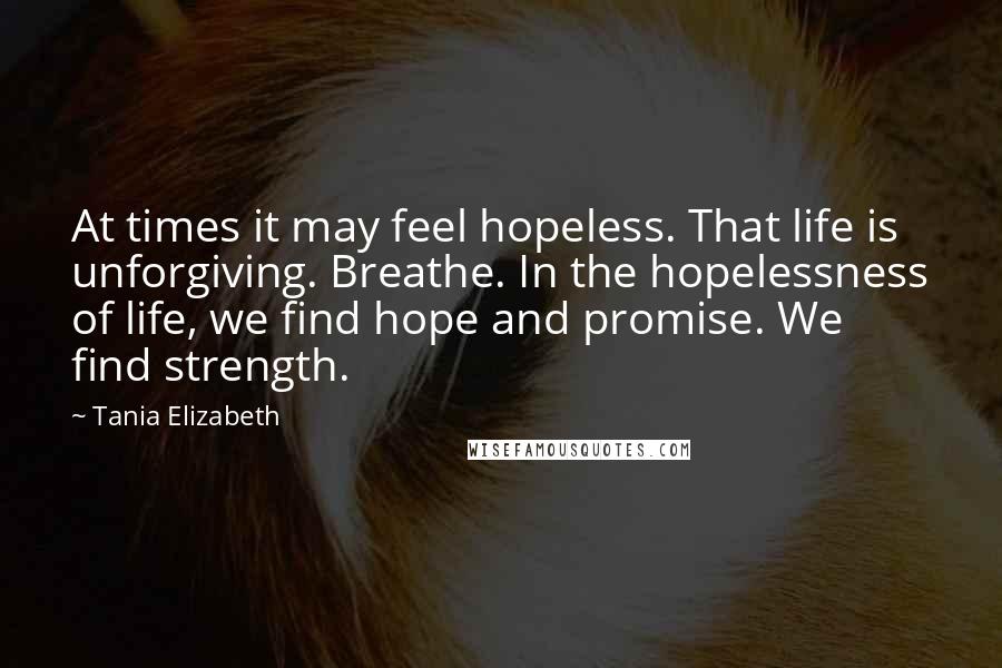 Tania Elizabeth Quotes: At times it may feel hopeless. That life is unforgiving. Breathe. In the hopelessness of life, we find hope and promise. We find strength.