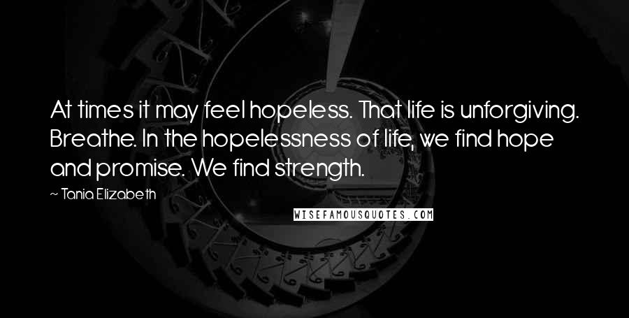 Tania Elizabeth Quotes: At times it may feel hopeless. That life is unforgiving. Breathe. In the hopelessness of life, we find hope and promise. We find strength.