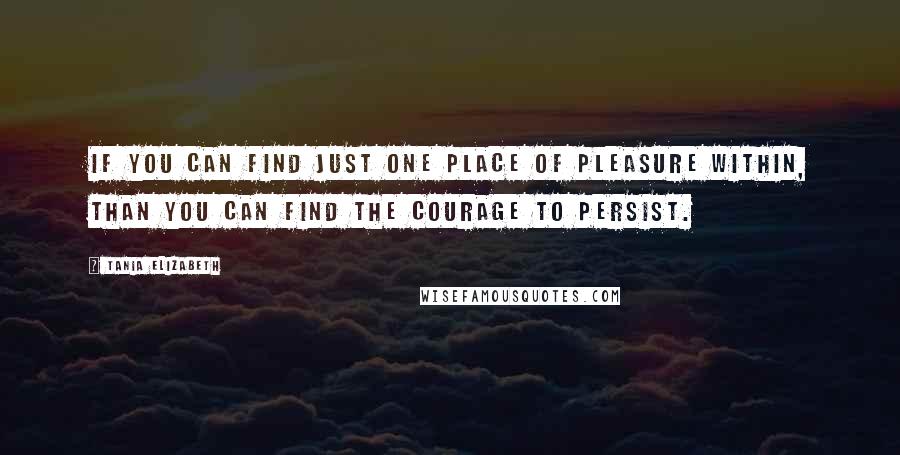 Tania Elizabeth Quotes: If you can find just one place of pleasure within, than you can find the courage to persist.