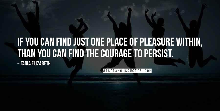 Tania Elizabeth Quotes: If you can find just one place of pleasure within, than you can find the courage to persist.