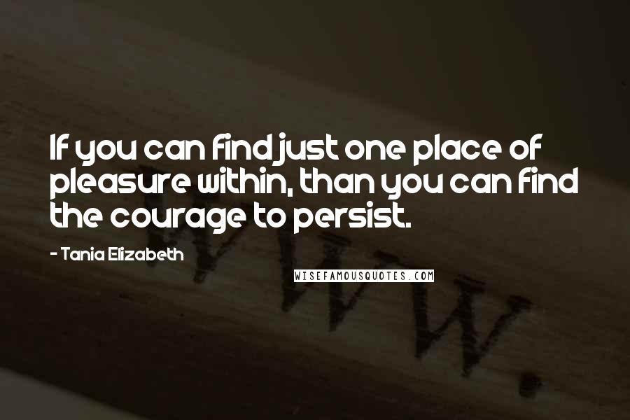 Tania Elizabeth Quotes: If you can find just one place of pleasure within, than you can find the courage to persist.