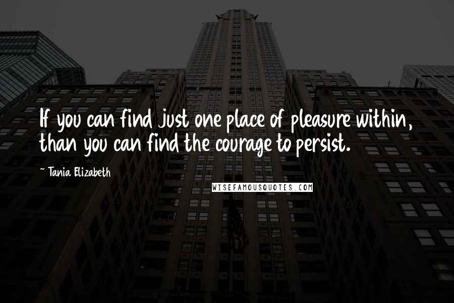 Tania Elizabeth Quotes: If you can find just one place of pleasure within, than you can find the courage to persist.