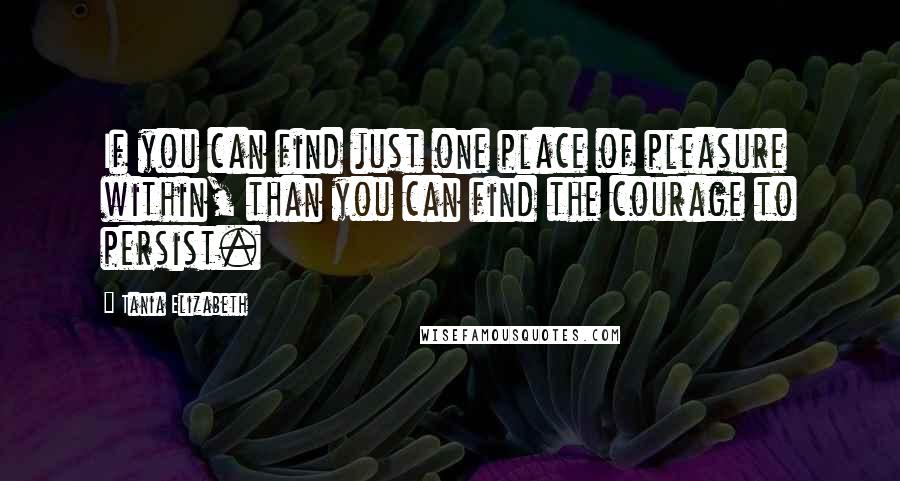 Tania Elizabeth Quotes: If you can find just one place of pleasure within, than you can find the courage to persist.