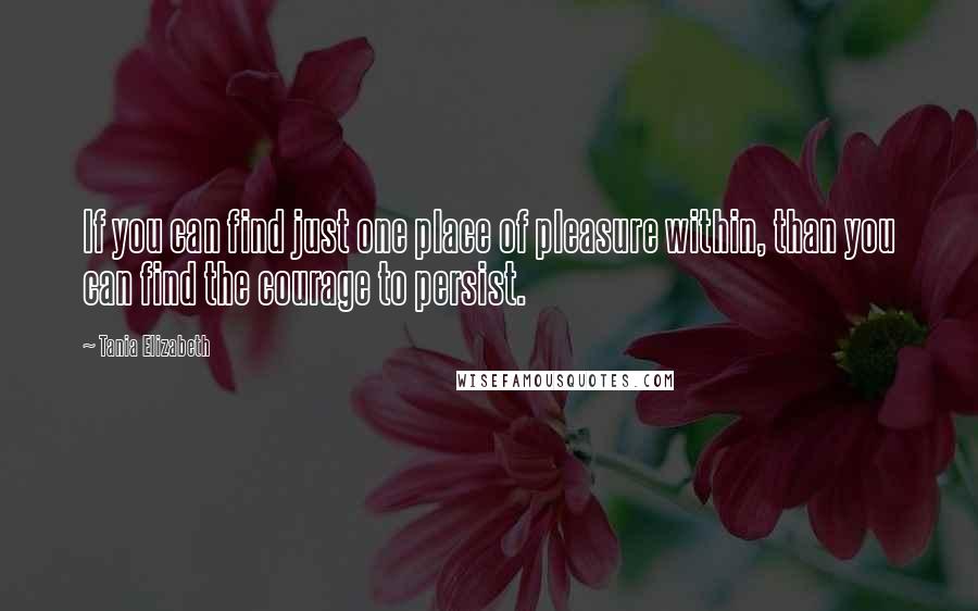 Tania Elizabeth Quotes: If you can find just one place of pleasure within, than you can find the courage to persist.