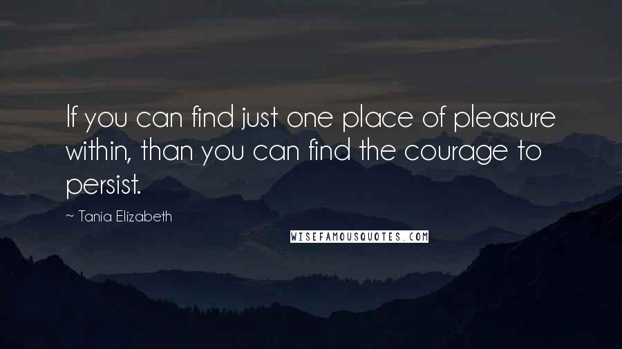 Tania Elizabeth Quotes: If you can find just one place of pleasure within, than you can find the courage to persist.