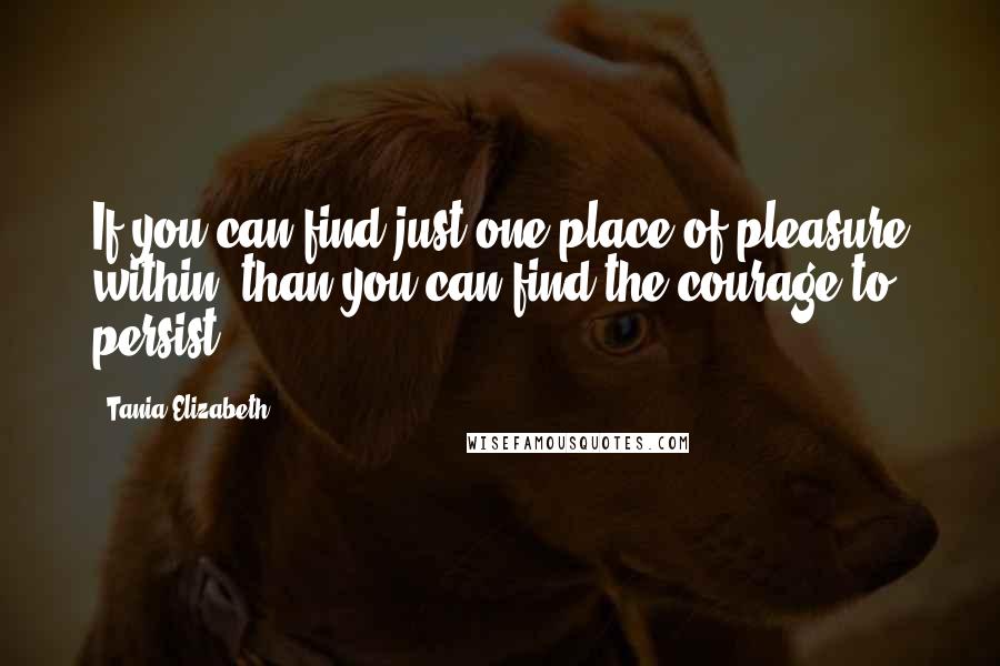 Tania Elizabeth Quotes: If you can find just one place of pleasure within, than you can find the courage to persist.