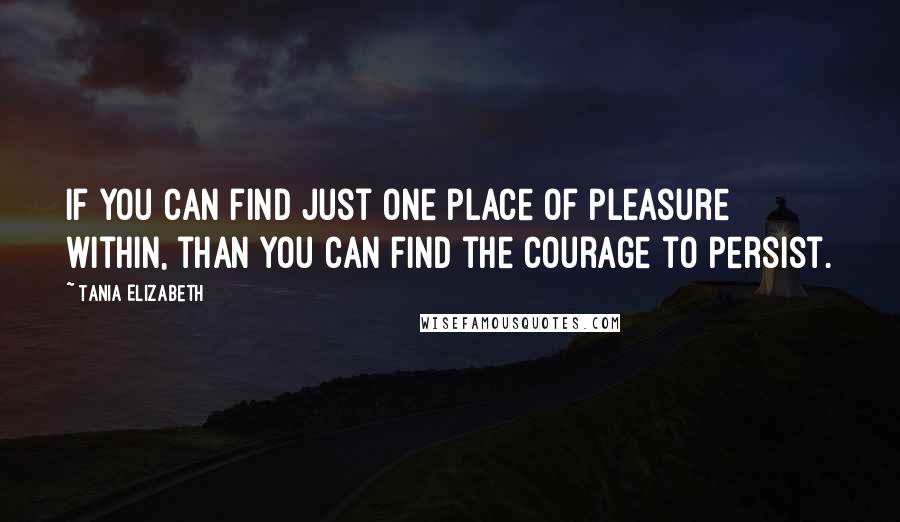 Tania Elizabeth Quotes: If you can find just one place of pleasure within, than you can find the courage to persist.