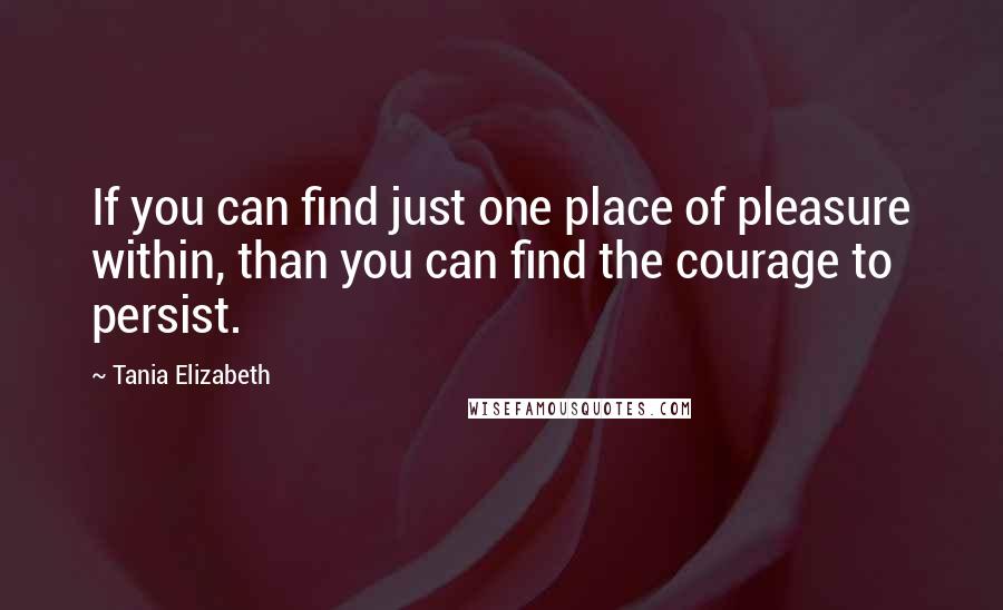 Tania Elizabeth Quotes: If you can find just one place of pleasure within, than you can find the courage to persist.