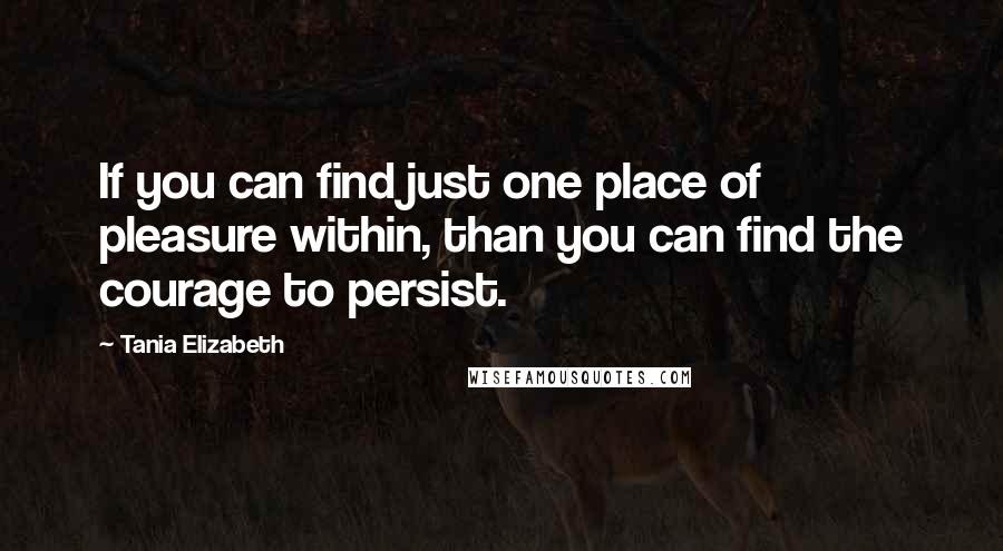 Tania Elizabeth Quotes: If you can find just one place of pleasure within, than you can find the courage to persist.