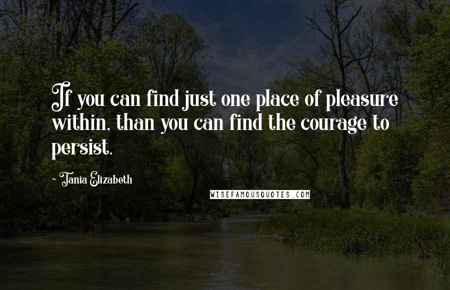 Tania Elizabeth Quotes: If you can find just one place of pleasure within, than you can find the courage to persist.