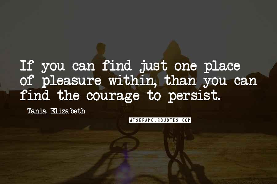 Tania Elizabeth Quotes: If you can find just one place of pleasure within, than you can find the courage to persist.